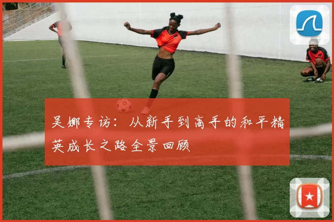 吴娜专访：从新手到高手的和平精英成长之路全景回顾