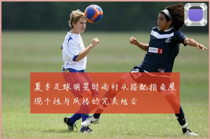 夏季足球明星时尚衬衣搭配指南展现个性与风格的完美结合