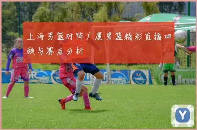 上海男篮对阵广厦男篮精彩直播回顾与赛后分析