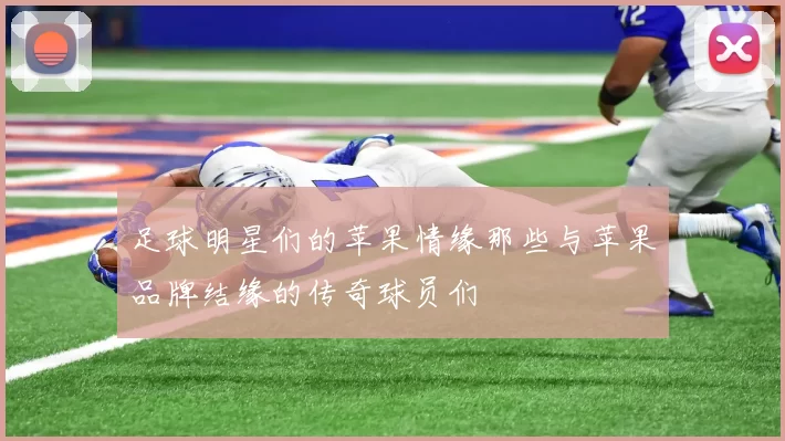 足球明星们的苹果情缘那些与苹果品牌结缘的传奇球员们