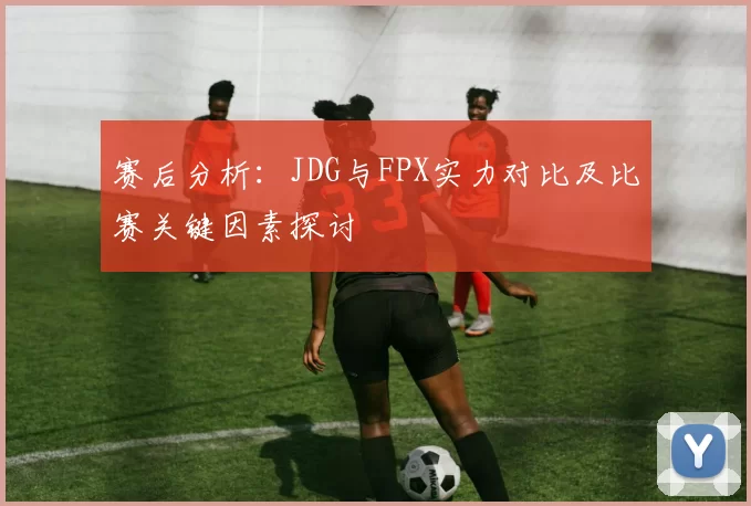 赛后分析：JDG与FPX实力对比及比赛关键因素探讨