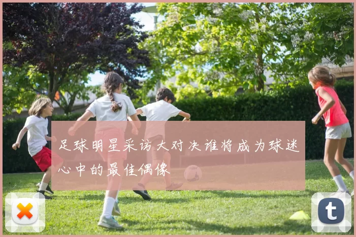 足球明星采访大对决谁将成为球迷心中的最佳偶像