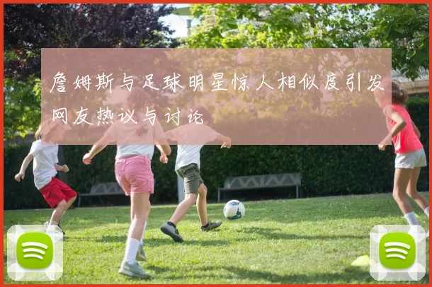 詹姆斯与足球明星惊人相似度引发网友热议与讨论