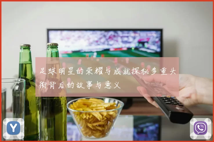 足球明星的荣耀与成就探秘多重头衔背后的故事与意义