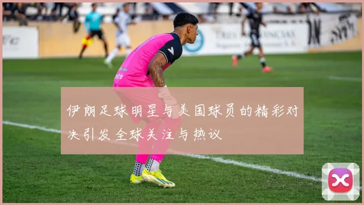 伊朗足球明星与美国球员的精彩对决引发全球关注与热议