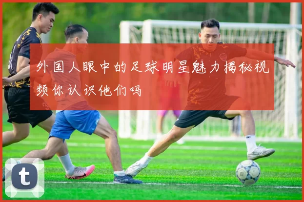 外国人眼中的足球明星魅力揭秘视频你认识他们吗
