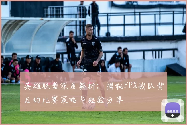 英雄联盟深度解析：揭秘FPX战队背后的比赛策略与经验分享