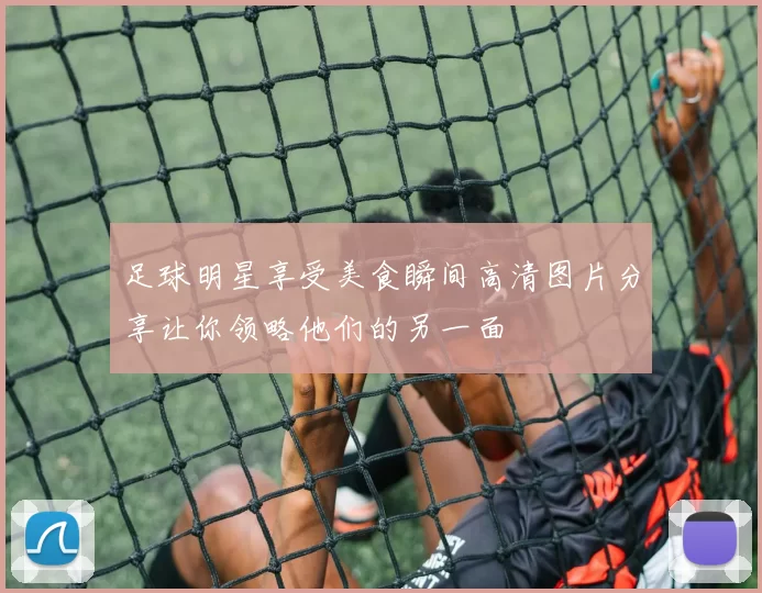 足球明星享受美食瞬间高清图片分享让你领略他们的另一面