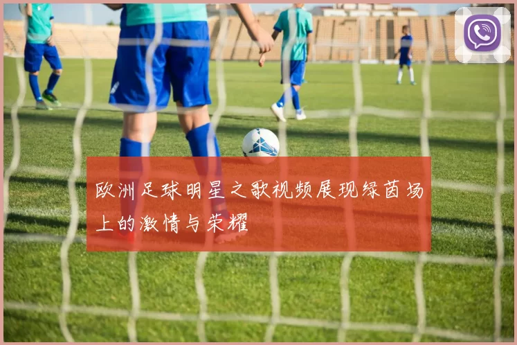 欧洲足球明星之歌视频展现绿茵场上的激情与荣耀