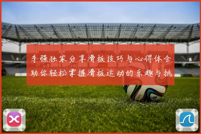 李强独家分享滑板技巧与心得体会助你轻松掌握滑板运动的乐趣与挑战