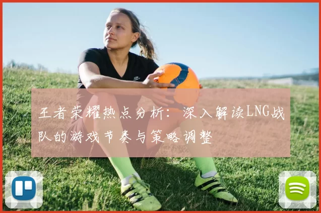 王者荣耀热点分析：深入解读LNG战队的游戏节奏与策略调整