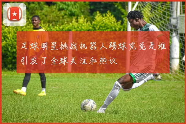 足球明星挑战机器人踢球究竟是谁引发了全球关注和热议