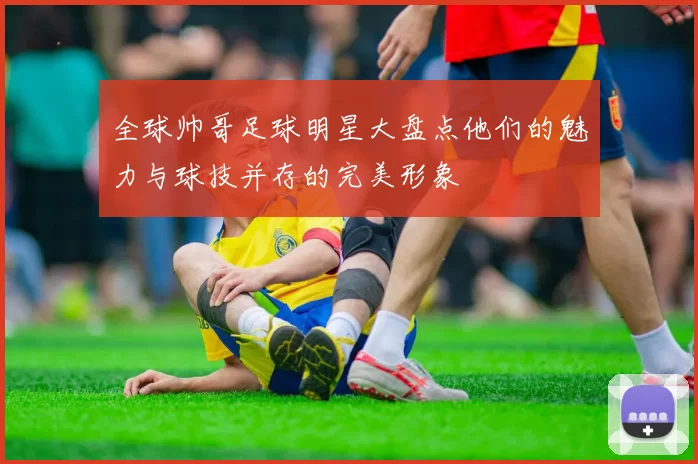 全球帅哥足球明星大盘点他们的魅力与球技并存的完美形象