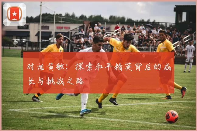 对话黄敏：探索和平精英背后的成长与挑战之路