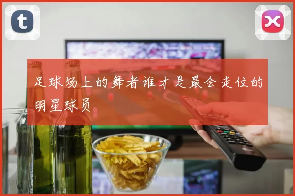足球场上的舞者谁才是最会走位的明星球员