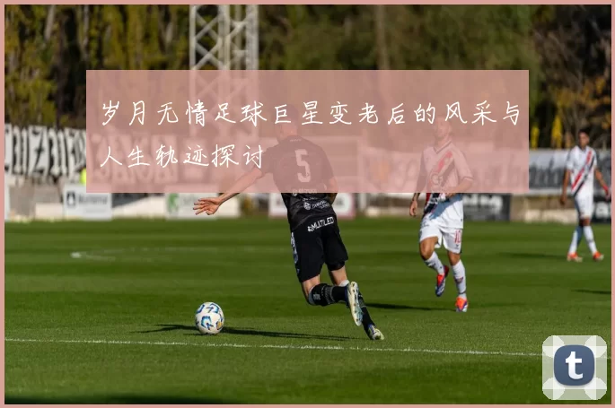 岁月无情足球巨星变老后的风采与人生轨迹探讨