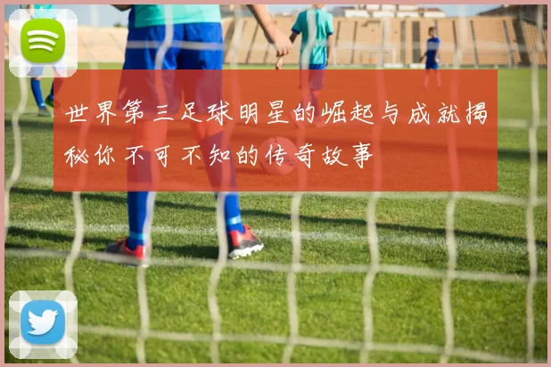 世界第三足球明星的崛起与成就揭秘你不可不知的传奇故事