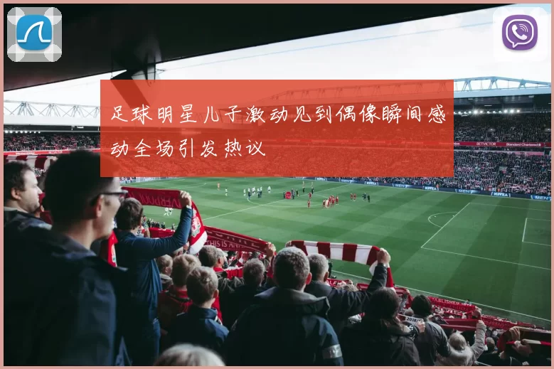 足球明星儿子激动见到偶像瞬间感动全场引发热议