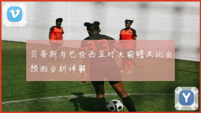 贝蒂斯与巴伦西亚对决前瞻及比分预测分析详解